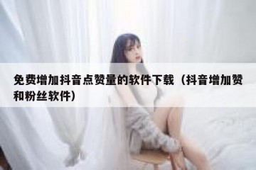免费增加抖音点赞量的软件下载（抖音增加赞和粉丝软件）