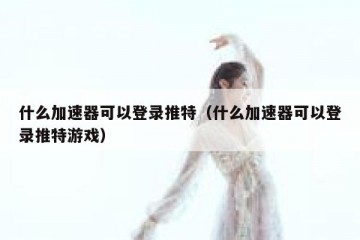 什么加速器可以登录推特（什么加速器可以登录推特游戏）