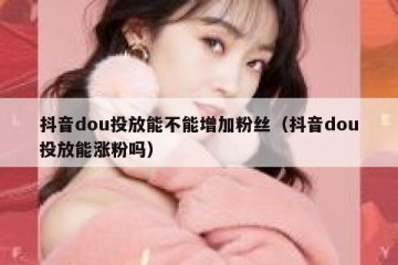 抖音dou投放能不能增加粉丝（抖音dou投放能涨粉吗）