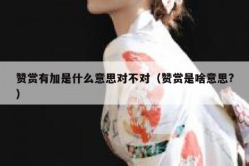 赞赏有加是什么意思对不对（赞赏是啥意思?）