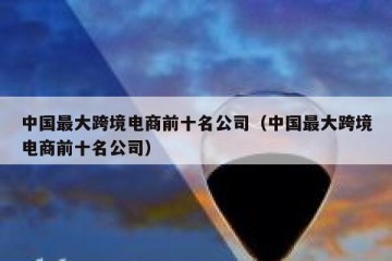 中国最大跨境电商前十名公司（中国最大跨境电商前十名公司）