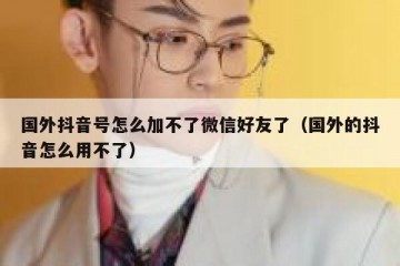 国外抖音号怎么加不了微信好友了（国外的抖音怎么用不了）