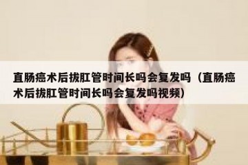 直肠癌术后拔肛管时间长吗会复发吗（直肠癌术后拔肛管时间长吗会复发吗视频）