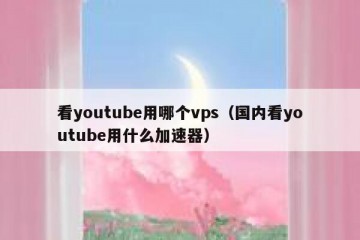看youtube用哪个vps（国内看youtube用什么加速器）