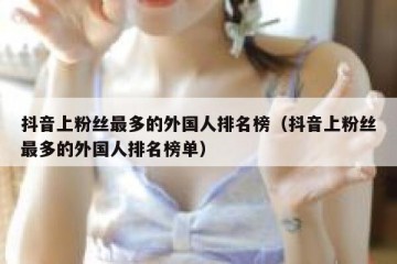 抖音上粉丝最多的外国人排名榜（抖音上粉丝最多的外国人排名榜单）