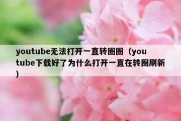 youtube无法打开一直转圈圈（youtube下载好了为什么打开一直在转圈刷新）