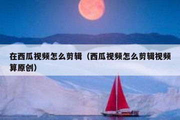 在西瓜视频怎么剪辑（西瓜视频怎么剪辑视频算原创）
