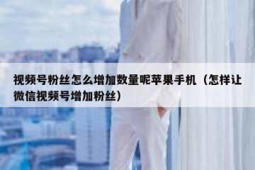 视频号粉丝怎么增加数量呢苹果手机（怎样让微信视频号增加粉丝）