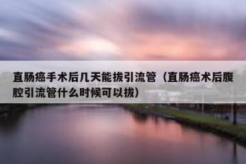 直肠癌手术后几天能拔引流管（直肠癌术后腹腔引流管什么时候可以拔）