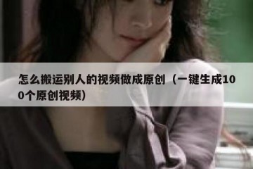 怎么搬运别人的视频做成原创（一键生成100个原创视频）
