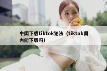 中国下载tiktok犯法（tiktok国内能下载吗）