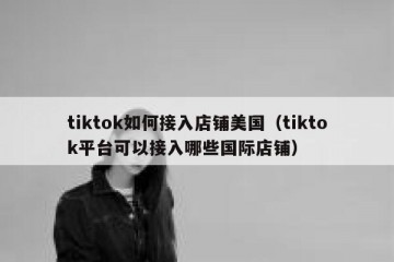 tiktok如何接入店铺美国（tiktok平台可以接入哪些国际店铺）