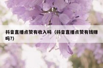 抖音直播点赞有收入吗（抖音直播点赞有钱赚吗?）