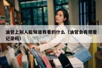 油管上别人能知道我看的什么（油管会有观看记录吗）
