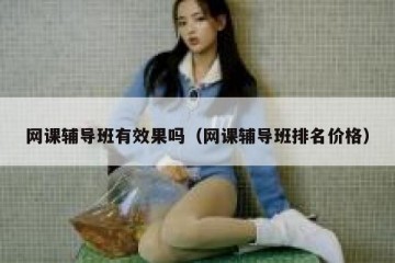 网课辅导班有效果吗（网课辅导班排名价格）