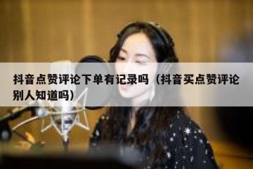 抖音点赞评论下单有记录吗（抖音买点赞评论别人知道吗）