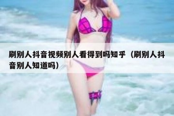 刷别人抖音视频别人看得到吗知乎（刷别人抖音别人知道吗）