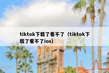 tiktok下载了看不了（tiktok下载了看不了ios）