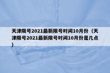 天津限号2021最新限号时间10月份（天津限号2021最新限号时间10月份是几点）