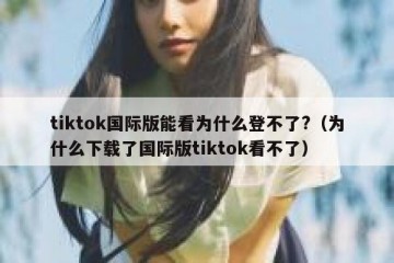 tiktok国际版能看为什么登不了?（为什么下载了国际版tiktok看不了）