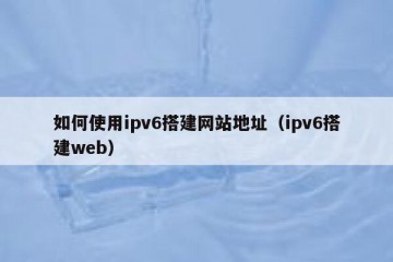 如何使用ipv6搭建网站地址（ipv6搭建web）