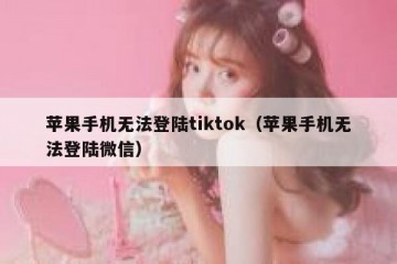 苹果手机无法登陆tiktok（苹果手机无法登陆微信）