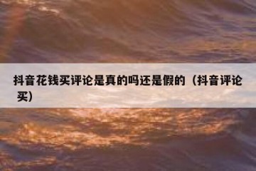 抖音花钱买评论是真的吗还是假的（抖音评论 买）