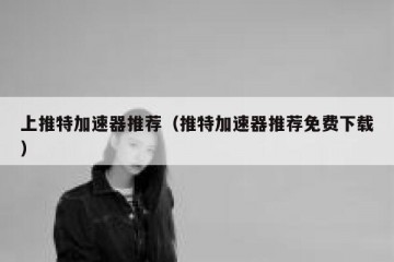 上推特加速器推荐（推特加速器推荐免费下载）