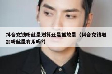 抖音充钱粉丝量划算还是播放量（抖音充钱增加粉丝量有用吗?）
