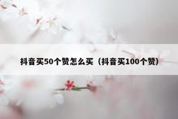 抖音买50个赞怎么买（抖音买100个赞）