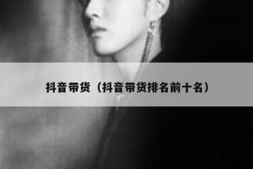 抖音带货（抖音带货排名前十名）