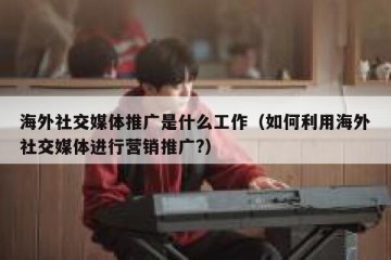 海外社交媒体推广是什么工作（如何利用海外社交媒体进行营销推广?）