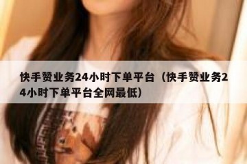 快手赞业务24小时下单平台（快手赞业务24小时下单平台全网最低）