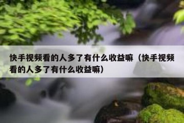 快手视频看的人多了有什么收益嘛（快手视频看的人多了有什么收益嘛）