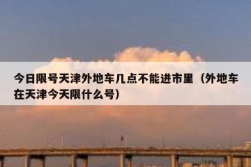 今日限号天津外地车几点不能进市里（外地车在天津今天限什么号）