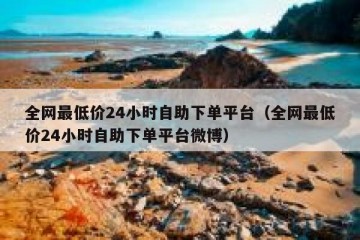 全网最低价24小时自助下单平台（全网最低价24小时自助下单平台微博）
