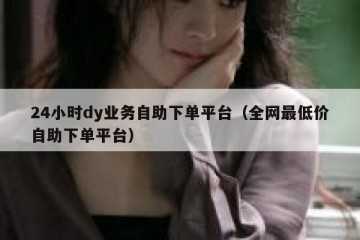 24小时dy业务自助下单平台（全网最低价自助下单平台）