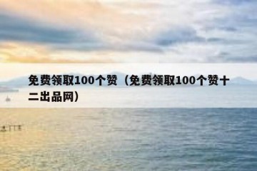 免费领取100个赞（免费领取100个赞十二出品网）