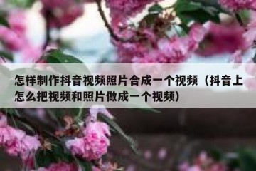 怎样制作抖音视频照片合成一个视频（抖音上怎么把视频和照片做成一个视频）