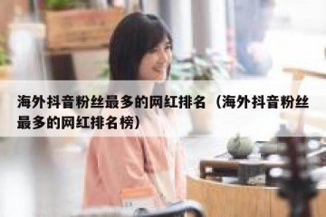 海外抖音粉丝最多的网红排名（海外抖音粉丝最多的网红排名榜）