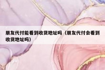 朋友代付能看到收货地址吗（朋友代付会看到收货地址吗）