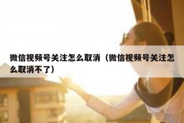 微信视频号关注怎么取消（微信视频号关注怎么取消不了）