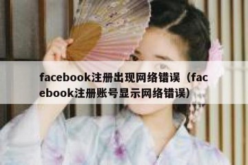 facebook注册出现网络错误（facebook注册账号显示网络错误）