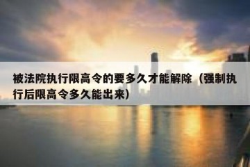 被法院执行限高令的要多久才能解除（强制执行后限高令多久能出来）