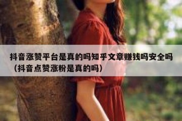 抖音涨赞平台是真的吗知乎文章赚钱吗安全吗（抖音点赞涨粉是真的吗）