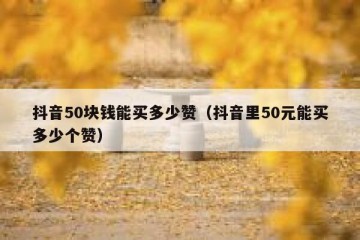 抖音50块钱能买多少赞（抖音里50元能买多少个赞）