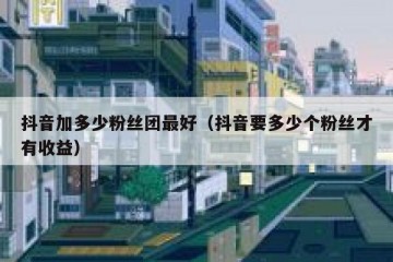 抖音加多少粉丝团最好（抖音要多少个粉丝才有收益）
