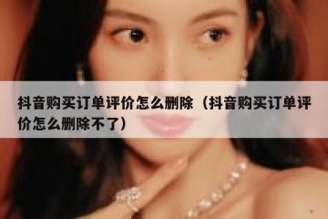 抖音购买订单评价怎么删除（抖音购买订单评价怎么删除不了）