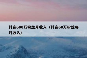 抖音600万粉丝月收入（抖音60万粉丝每月收入）
