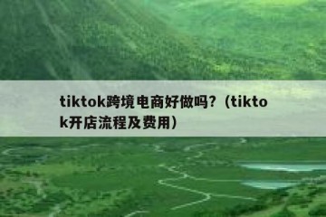 tiktok跨境电商好做吗?（tiktok开店流程及费用）